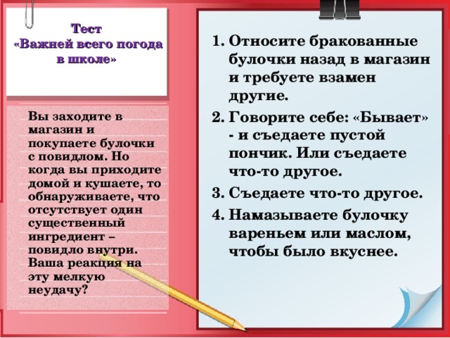 Тест  «Важней всего погода в школе» 1. Относите бракованные булочки назад в магазин и требуете взамен другие. 2. Говорите себе: «Бывает» - и съедаете пустой пончик. Или съедаете что-то другое. 3. Съедаете что-то другое. 4. Намазываете булочку вареньем или маслом, чтобы было вкуснее.  Вы заходите в магазин и покупаете булочки с повидлом. Но когда вы приходите домой и кушаете, то обнаруживаете, что отсутствует один существенный ингредиент – повидло внутри. Ваша реакция на эту мелкую неудачу?