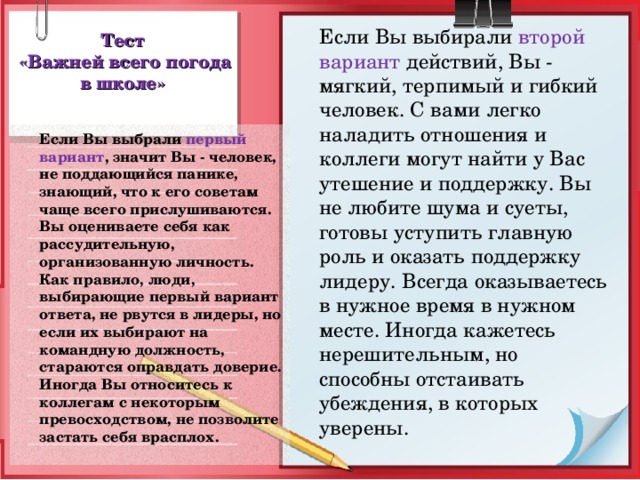 Если Вы выбирали второй вариант действий, Вы - мягкий, терпимый и гибкий человек. С вами легко наладить отношения и коллеги могут найти у Вас утешение и поддержку. Вы не любите шума и суеты, готовы уступить главную роль и оказать поддержку лидеру. Всегда оказываетесь в нужное время в нужном месте. Иногда кажетесь нерешительным, но способны отстаивать убеждения, в которых уверены. Тест  «Важней всего погода в школе»  Если Вы выбрали первый вариант , значит Вы - человек, не поддающийся панике, знающий, что к его советам чаще всего прислушиваются. Вы оцениваете себя как рассудительную, организованную личность. Как правило, люди, выбирающие первый вариант ответа, не рвутся в лидеры, но если их выбирают на командную должность, стараются оправдать доверие. Иногда Вы относитесь к коллегам с некоторым превосходством, не позволите застать себя врасплох.