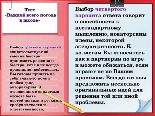 Выбор четвертого варианта ответа говорит о способности к нестандартному мышлению, новаторским идеям, некоторой эксцентричности. К коллегам Вы относитесь как к партнерам по игре и можете обижаться, если играют не по Вашим правилам. Всегда готовы предложить несколько оригинальных идей для решения той или иной проблемы. Тест  «Важней всего погода в школе»  Выбор третьего варианта свидетельствует об умении быстро принимать решения и быстро (хотя и не всегда правильно) действовать. Вы готовы принять на себя главную роль в любом деле, авторитарны. В отношениях с коллегами можете быть настойчивыми и резкими, требуя четкости и ответственности.