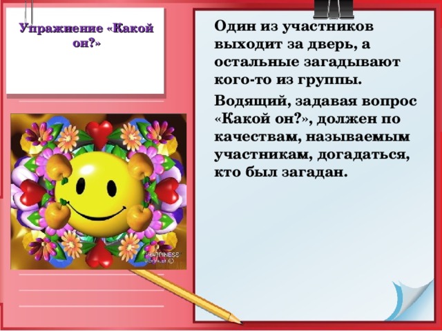 Один из участников выходит за дверь, а остальные загадывают кого-то из группы.  Водящий, задавая вопрос «Какой он?», должен по качествам, называемым участникам, догадаться, кто был загадан. Упражнение «Какой он?»