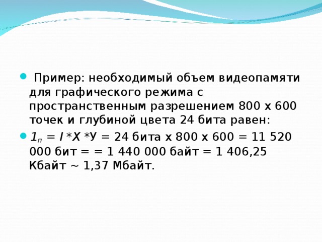 Пример: необходимый объем видеопамяти для графического режима с пространственным разрешением 800 х 600 точек и глубиной цвета 24 бита равен: 1 п = I *X *У = 24 бита х 800 х 600 = 11 520 000 бит = = 1 440 000 байт = 1 406,25 Кбайт ~ 1,37 Мбайт.