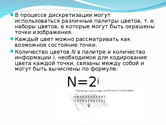 В процессе дискретизации могут использоваться различные палитры цветов, т. е. наборы цветов, в которые могут быть окрашены точки изображения. Каждый цвет можно рассматривать как возможное состояние точки. Количество цветов N в палитре и количество информации I , необходимое для кодирования цвета каждой точки, связаны между собой и могут быть вычислены по формуле: