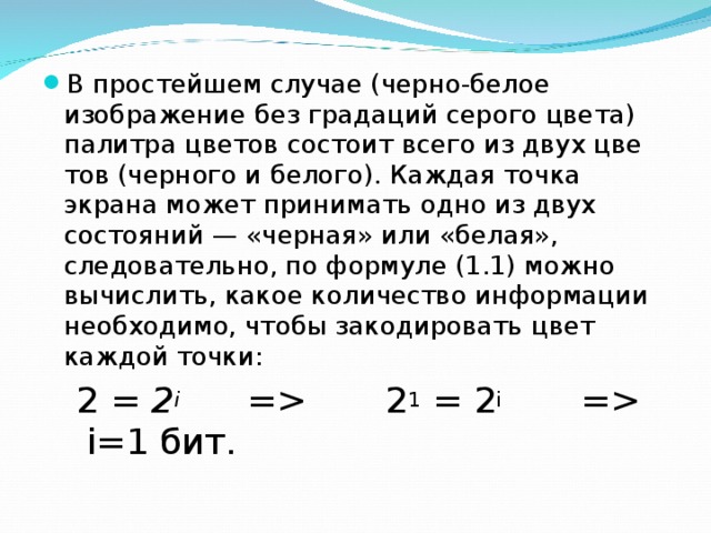 В простейшем случае (черно-белое изображение без градаций серого цвета) палитра цветов состоит всего из двух цве­тов (черного и белого). Каждая точка экрана может прини­мать одно из двух состояний — «черная» или «белая», следовательно, по формуле (1.1) можно вычислить, какое количество информации необходимо, чтобы закодировать цвет каждой точки: