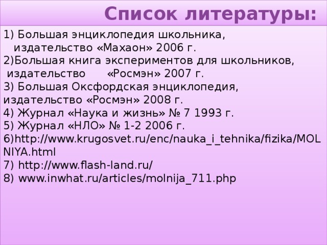 Список литературы: 1) Большая энциклопедия школьника,  издательство «Махаон» 2006 г.  2)Большая книга экспериментов для школьников,  издательство «Росмэн» 2007 г.  3) Большая Оксфордская энциклопедия,  издательство «Росмэн» 2008 г.  4) Журнал «Наука и жизнь» № 7 1993 г.  5) Журнал «НЛО» № 1-2 2006 г.  6) http://www.krugosvet.ru/enc/nauka_i_tehnika/fizika/MOLNIYA.html  7) http://www.flash-land.ru/  8) www.inwhat.ru/articles/molnija_711.php