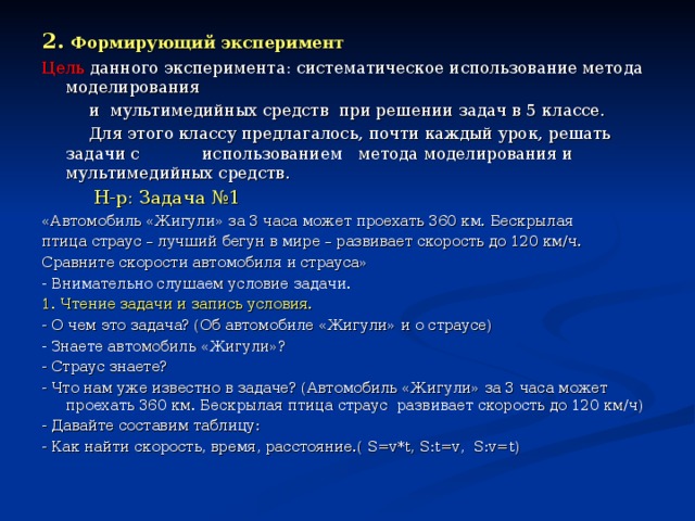 Исследование проводилось в три этапа:  1) констатирующий эксперимент;  2) формирующий эксперимент;  3) контрольный эксперимент. 1. Констатирующий эксперимент. Цель: выявить, насколько сформированы навыки решения задач у учащихся 5 класса  на исходном этапе эксперимента.  Для этого была предложена самостоятельная работа на решение задач по теме «Формулы». Каждый ученик должен был решить две задачи на движение.  Несмотря на то, что задачи были знакомы, многие не справились с их решением и допустили большое количество ошибок. 1. Количество учащихся по списку - 14 2. Выполняли работу - 14 3. Выполнили всю работу без ошибок - 6 (43 %) 4. Ошиблись в задаче № 1 - 2 (14 %) 5. Ошиблись в задаче № 2 - 3 (21,5 %) 6. Не справились с работой - 3 (21,5 %)  На исходном этапе эксперимента навыки решения задач у учащихся 5 классов находятся на среднем уровне развития.