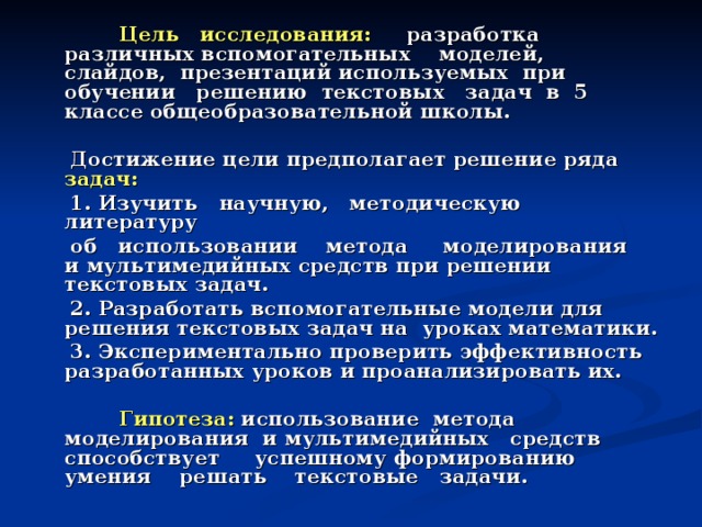 Цель исследования: разработка различных вспомогательных моделей, слайдов, презентаций используемых при обучении решению текстовых задач в 5 классе общеобразовательной школы.   Достижение цели предполагает решение ряда задач:  1. Изучить научную, методическую литературу  об использовании метода моделирования и мультимедийных средств при решении текстовых задач.  2. Разработать вспомогательные модели для решения текстовых задач на уроках математики.  3. Экспериментально проверить эффективность разработанных уроков и проанализировать их.   Гипотеза: использование метода моделирования и мультимедийных средств способствует успешному формированию умения решать текстовые задачи.