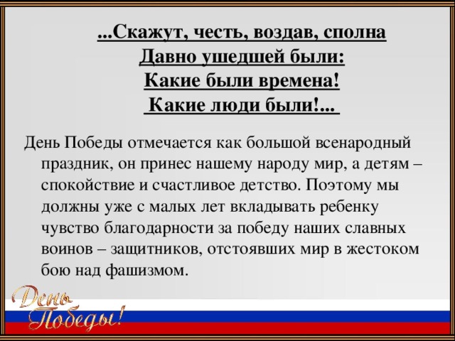 ...Скажут, честь, воздав, сполна  Давно ушедшей были:  Какие были времена!   Какие люди были!... День Победы отмечается как большой всенародный праздник, он принес нашему народу мир, а детям – спокойствие и счастливое детство. Поэтому мы должны уже с малых лет вкладывать ребенку чувство благодарности за победу наших славных воинов – защитников, отстоявших мир в жестоком бою над фашизмом.