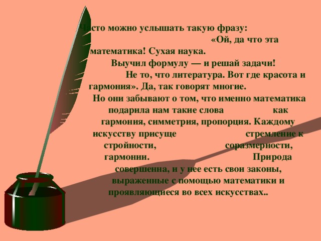 Часто можно услышать такую фразу: «Ой, да что эта математика! Сухая наука. Выучил формулу — и решай задачи! Не то, что литература. Вот где красота и гармония». Да, так говорят многие. Но они забывают о том, что именно математика подарила нам такие слова как гармония, симметрия, пропорция. Каждому искусству присуще стремление к стройности, соразмерности, гармонии. Природа совершенна, и у нее есть свои законы, выраженные с помощью математики и проявляющиеся во всех искусствах..