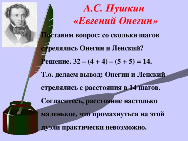 А.С. Пушкин  «Евгений Онегин»    Поставим вопрос: со скольки шагов стрелялись Онегин и Ленский?  Решение. 32 – (4 + 4) – (5 + 5) = 14. Т.о. делаем вывод: Онегин и Ленский стрелялись с расстояния в 14 шагов. Согласитесь, расстояние настолько маленькое, что промахнуться на этой дуэли практически невозможно.