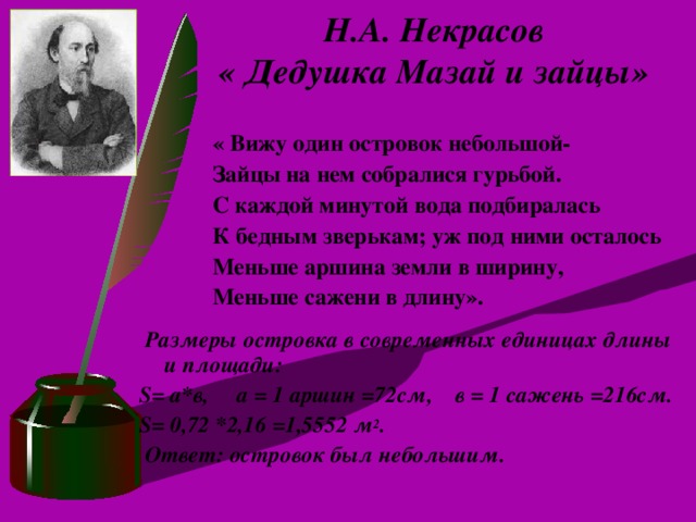 Н.А. Некрасов  « Дедушка Мазай и зайцы» « Вижу один островок небольшой- Зайцы на нем собралися гурьбой. С каждой минутой вода подбиралась К бедным зверькам; уж под ними осталось Меньше аршина земли в ширину, Меньше сажени в длину».  Размеры островка в современных единицах длины и площади: S = а*в, а = 1 аршин =72см, в = 1 сажень =216см. S = 0,72 *2,16 =1,5552 м 2 .  Ответ: островок был небольшим.