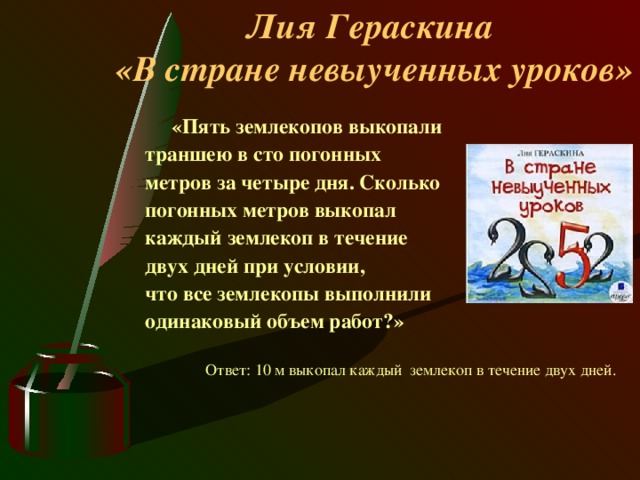 Лия Гераскина  «В стране невыученных уроков»  « Пять землекопов выкопали траншею в сто погонных метров за четыре дня . Сколько погонных метров выкопал каждый землекоп  в течение двух дней при условии, что все землекопы выполнили одинаковый объем работ?» Ответ: 10 м выкопал каждый  землекоп в течение двух дней.