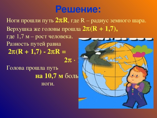 Решение: Ноги прошли путь 2  R , где R – радиус земного шара. Верхушка же головы прошла 2  ( R + 1,7), где 1,7 м – рост человека. Разность путей равна  2  ( R + 1,7) - 2  R = 2    1,7  10, 7  (м). Голова прошла путь на 10,7 м больше , чем ноги.