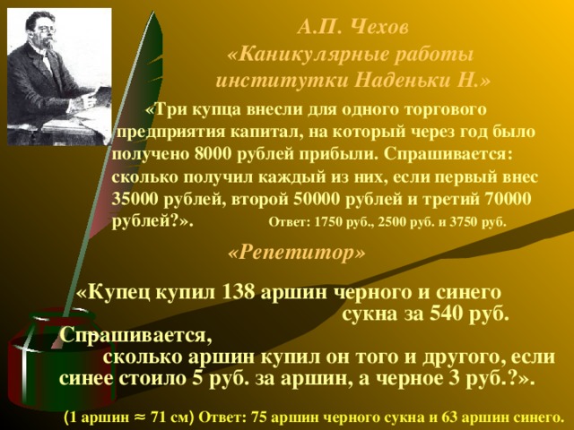 А.П. Чехов  «Каникулярные работы  институтки Наденьки Н.»  «Три купца внесли для одного торгового  предприятия капитал, на который через год было получено 8000 рублей прибыли. Спрашивается: сколько получил каждый из них, если первый внес 35000 рублей, второй 50000 рублей и третий 70000 рублей?». Ответ: 1750 руб., 2500 руб. и 3750 руб.  «Репетитор»  «Купец купил 138 аршин черного и синего сукна за 540 руб. Спрашивается, сколько аршин купил он того и другого, если синее стоило 5 руб. за аршин, а черное 3 руб . ?» .  ( 1 аршин ≈ 71 см ) Ответ: 75 аршин черного сукна и 63 аршин синего.