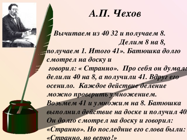 А.П. Чехов  Вычитаем из 40 32 и получаем 8. Делим 8 на 8, получаем 1. Итого 41». Батюшка долго смотрел на доску и  говорил: « Странно». Про себя он думал: делили 40 на 8, а получили 41. Вдруг его осенило.  Каждое действие деление можно проверить умножением. Возьмем 41 и умножим на 8. Батюшка выполнил действие на доске и получил 40. Он долго смотрел на доску и говорил: «Странно». Но последние его слова были: «Странно, но верно!» .