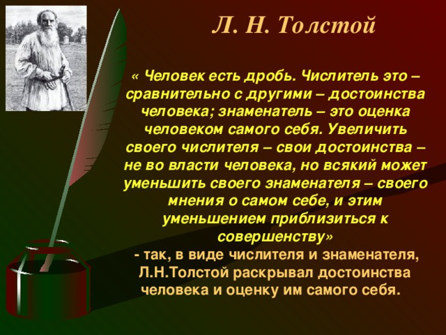 Л. Н. Толстой « Человек есть дробь. Числитель это – сравнительно с другими – достоинства человека; знаменатель – это оценка человеком самого себя. Увеличить своего числителя – свои достоинства – не во власти человека, но всякий может уменьшить своего знаменателя – своего мнения о самом себе, и этим уменьшением приблизиться к совершенству»   - так, в виде числителя и знаменателя, Л.Н.Толстой раскрывал достоинства человека и оценку им самого себя.