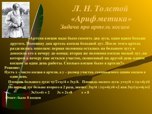 Л. Н. Толстой «Арифметика» Задача про артель косцов   « Артели косцов надо было скосить два луга, один вдвое больше другого. Половину дня артель косила большой луг. После этого артель разделилась пополам: первая половина осталась на большом лугу и докосила его к вечеру до конца; вторая же половина косила малый луг, на котором к вечеру еще остался участок, скошенный на другой день одним косцом за один день работы. Сколько косцов было в артели?» Решение: Пусть x – число косцов в артели, а y – размер участка, скашиваемого одним косцом в один день.  Площадь большого луга: xy /2+ xy /4 = 3 xy /4. Площадь малого луга: y + xy /4 = ( xy +4 y )/4  Но первый луг больше второго в 2 раза, значит: 3 xy /4 : ( xy +4 y )/4 =2 или  3 xy /( xy +4 y )=2  3 x /( x +4) = 2 3 x = 2 x +8 x = 8  Ответ: было 8 косцов