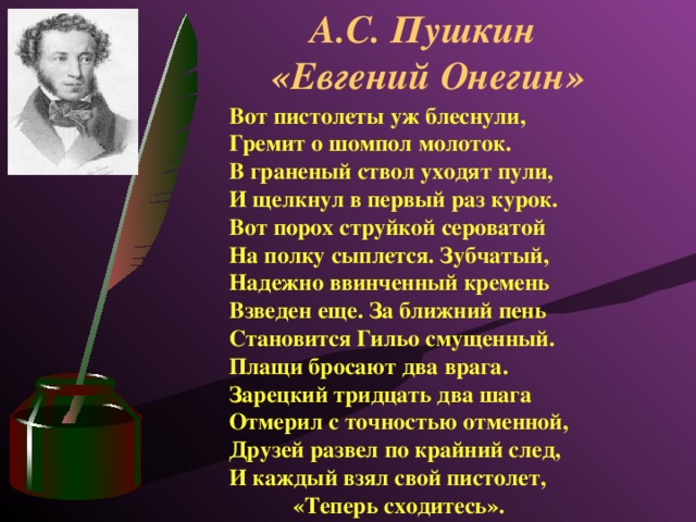 А.С. Пушкин  «Евгений Онегин» Вот пистолеты уж блеснули,  Гремит о шомпол молоток.  В граненый ствол уходят пули,  И щелкнул в первый раз курок.  Вот порох струйкой сероватой  На полку сыплется. Зубчатый,  Надежно ввинченный кремень Взведен еще. За ближний пень  Становится Гильо смущенный.  Плащи бросают два врага.  Зарецкий тридцать два шага  Отмерил с точностью отменной,  Друзей развел по крайний след,  И каждый взял свой пистолет, «Теперь сходитесь».