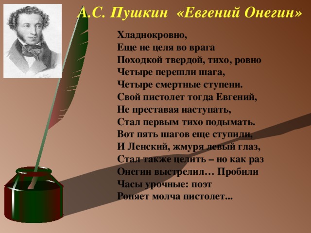 А.С. Пушкин «Евгений Онегин» Хладнокровно,  Еще не целя во врага  Походкой твердой, тихо, ровно  Четыре перешли шага,  Четыре смертные ступени.  Свой пистолет тогда Евгений,  Не преставая наступать, Стал первым тихо подымать.  Вот пять шагов еще ступили,  И Ленский, жмуря левый глаз,  Стал также целить – но как раз  Онегин выстрелил… Пробили  Часы урочные: поэт  Роняет молча пистолет...