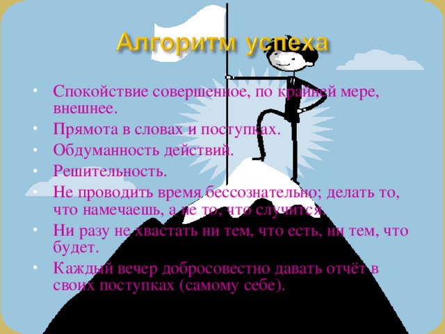 Спокойствие совершенное, по крайней мере, внешнее. Прямота в словах и поступках. Обдуманность действий. Решительность. Не проводить время бессознательно; делать то, что намечаешь, а не то, что случится. Ни разу не хвастать ни тем, что есть, ни тем, что будет. Каждый вечер добросовестно давать отчёт в своих поступках (самому себе).