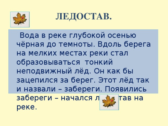 ЛЕДОСТАВ.  Вода в реке глубокой осенью чёрная до темноты. Вдоль берега на мелких местах реки стал образовываться тонкий неподвижный лёд. Он как бы зацепился за берег. Этот лёд так и назвали – забереги. Появились забереги – начался ледостав на реке.