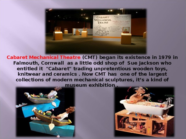 Cabaret Mechanical Theatre (CMT) began its existence in 1979 in Falmouth, Cornwall  as a little odd shop of  Sue Jackson who entitled it 