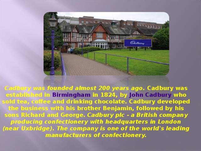 Cadbury was founded almost 200 years ago. Cadbury was established in  Birmingham  in 1824, by  John Cadbury  who sold tea, coffee and drinking chocolate. Cadbury developed the business with his brother Benjamin, followed by his sons Richard and George.  Cadbury plc - a British company producing confectionery with headquarters in London (near Uxbridge). The company is one of the world's leading manufacturers of confectionery.