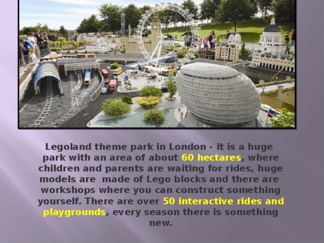 Legoland theme park in London - it is a huge park with an area of about 60 hectares , where children and parents are waiting for rides, huge models are made of Lego blocks and there are workshops where you can construct something yourself. There are over 50 interactive rides and playgrounds , every season there is something new.