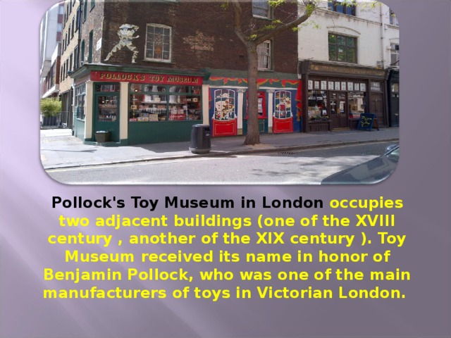 Pollock's Toy Museum in London occupies two adjacent buildings (one of the XVIII century , another of the XIX century ). Toy Museum received its name in honor of Benjamin Pollock, who was one of the main manufacturers of toys in Victorian London.