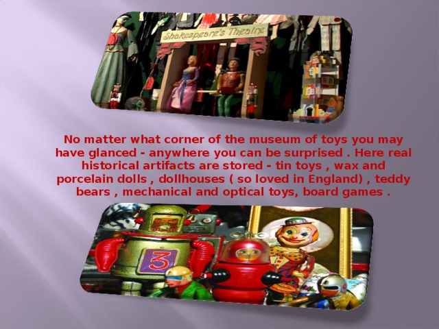 No matter what corner of the museum of toys you may have glanced - anywhere you can be surprised . Here real historical artifacts are stored - tin toys , wax and porcelain dolls , dollhouses ( so loved in England) , teddy bears , mechanical and optical toys, board games .