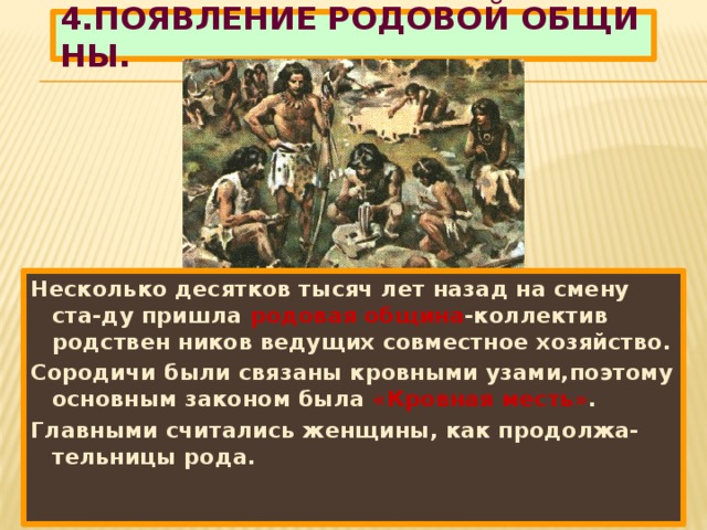 4.ПОЯВЛЕНИЕ РОДОВОЙ ОБЩИ НЫ. Несколько десятков тысяч лет назад на смену ста-ду пришла родовая община -коллектив родствен ников ведущих совместное хозяйство. Сородичи были связаны кровными узами,поэтому основным законом была «Кровная месть» . Главными считались женщины, как продолжа-тельницы рода.