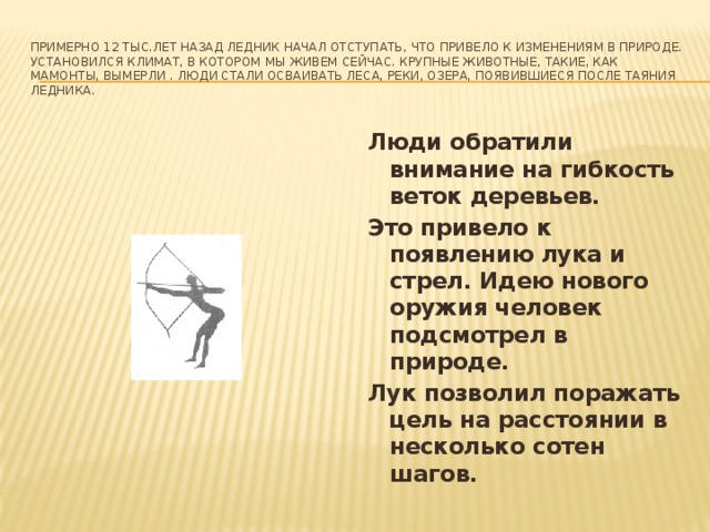 Примерно 12 тыс.лет назад ледник начал отступать, что привело к изменениям в природе. Установился климат, в котором мы живем сейчас. Крупные животные, такие, как мамонты, вымерли . Люди стали осваивать леса, реки, озера, появившиеся после таяния ледника. Люди обратили внимание на гибкость веток деревьев. Это привело к появлению лука и стрел. Идею нового оружия человек подсмотрел в природе. Лук позволил поражать цель на расстоянии в несколько сотен шагов.