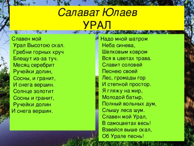 Салават Юлаев  УРАЛ Славен мой  Урал Высотою скал.  Гребни горных круч  Блещут из-за туч.  Месяц серебрит  Ручейки долин,  Сосны, и гранит,  И снега вершин.  Солнце золотит  Сосны и гранит,  Ручейки долин И снега вершин. Надо мной шатром  Неба синева,  Шелковым ковром  Вся в цветах трава.  Славит соловей  Песнею своей  Лес, громады гор  И степной простор.  Я гляжу на мир,  Молодой батыр,  Полный вольных дум,  Слышу леса шум.  Славен мой Урал,  В самоцветах весь!  Взвейся выше скал,  Об Урале песнь!