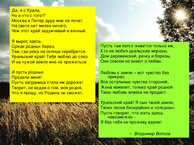 Да, я с Урала, Но и что с того!? Москва и Питер душу мне не лечат. На свете нет милее ничего, Чем этот край задумчивый и вечный. Я вырос здесь, Среди родных берез, Там, где река на солнце серебрится. Уральский край! Тебя люблю до слез И на чужой земле мне не прижиться. И пусть родные Предали меня! Пусть заграница стала им дороже! Творит, не ведая о том, моя родня, Что я прощу, но Родина не сможет. Пусть там легко живется только им, Кто не любил уральские морозы, Дом деревенский, речку и березы, Они совсем не знают о любви. Любовь к земле – вот чувство без прикрас, Все остальные чувства стороной, Жена изменит, только край родной Твою любовь вовеки не продаст. Уральский край! Я сын твоей земли, Твоих лесов бескрайних и холодных. Пусть говорят, что жить здесь невозможно - Я без тебя не проживу вдали!