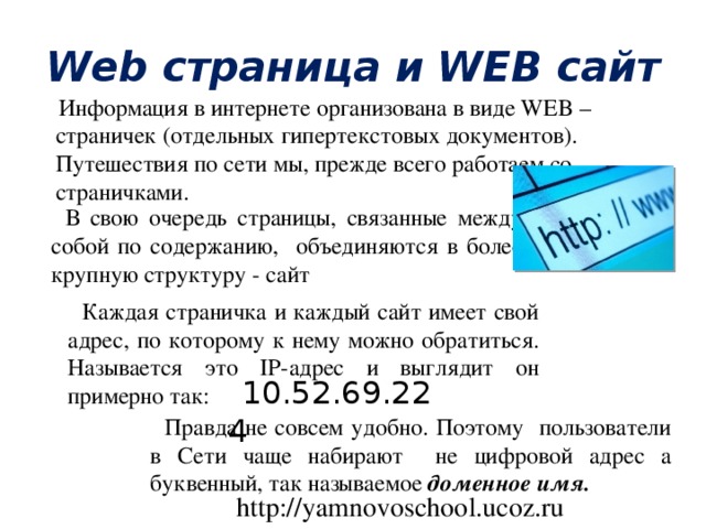 Web страница и WEB сайт  Информация в интернете организована в виде WEB –страничек (отдельных гипертекстовых документов). Путешествия по сети мы, прежде всего работаем со страничками. В свою очередь страницы, связанные между собой по содержанию, объединяются в более крупную структуру - сайт Каждая страничка и каждый сайт имеет свой адрес, по которому к нему можно обратиться. Называется это IP-адрес и выглядит он примерно так: 10.52.69.224 Правда не совсем удобно. Поэтому пользователи в Сети чаще набирают не цифровой адрес а буквенный, так называемое доменное имя. http://yamnovoschool.ucoz.ru