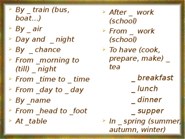 By _ train (bus, boat…) By _ air Day and _ night By _ chance From _morning to (till) _ night From _time to _ time From _day to _ day By _name From _head to _foot At _table  After _ work (school) From _ work (school) To have (cook, prepare, make) _ tea  _ breakfast  _ lunch  _ dinner  _ supper  _ breakfast  _ lunch  _ dinner  _ supper  _ breakfast  _ lunch  _ dinner  _ supper  _ breakfast  _ lunch  _ dinner  _ supper  _ breakfast  _ lunch  _ dinner  _ supper In _ spring (summer, autumn, winter)