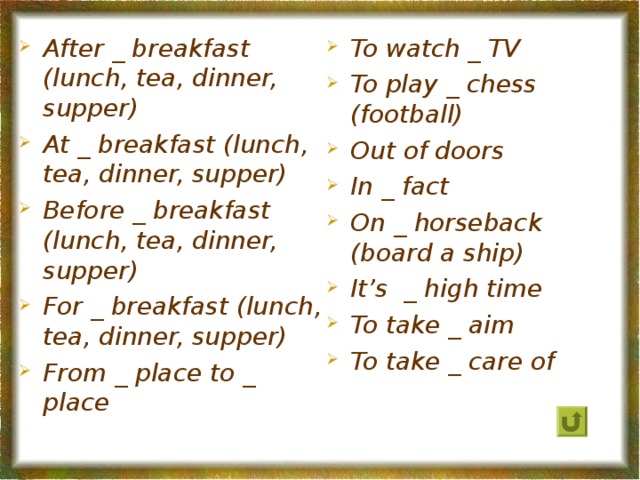 To watch _ TV To play _ chess (football) Out of doors In _ fact On _ horseback (board a ship) It’s _ high time To take _ aim To take _ care of After _ breakfast (lunch, tea, dinner, supper) At _ breakfast (lunch, tea, dinner, supper) Before _ breakfast (lunch, tea, dinner, supper) For _ breakfast (lunch, tea, dinner, supper) From _ place to _ place