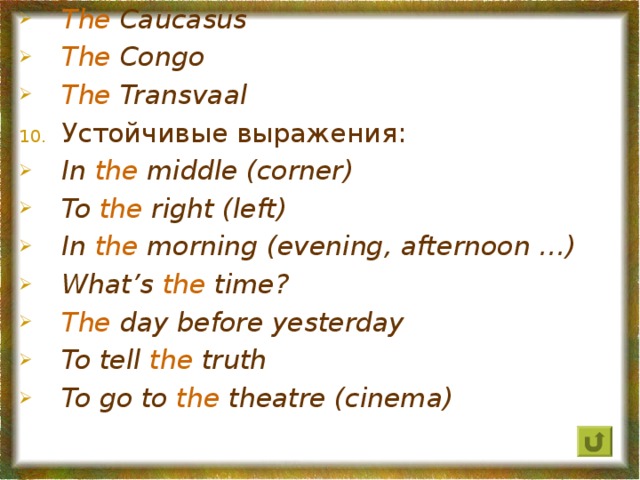 The Caucasus The  Congo The Transvaal Устойчивые выражения: In the middle (corner) To the  right (left) In the  morning (evening, afternoon …) What’s the time? The day before yesterday To tell  the truth To go to  the theatre (cinema)