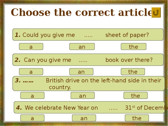 Choose the correct article. 1.  Could you give me ..... sheet of paper?  a an the  2.    Can you give me ..... book over there?   a an the  3. …… British drive on the left-hand side in their  country.  a an the 4.  We celebrate New Year on ..... 31 st of December.  a an the