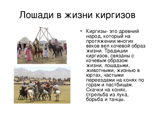 Киргизы- это древний народ, который на протяжении многих веков вел кочевой образ жизни. Традиции киргизов, связаны с кочевым образом жизни, лошадьми, животными, жизнью в юртах, частыми переездами на конях по горам и пастбищам. Скачки на конях, стрельба из лука, борьба и танцы.