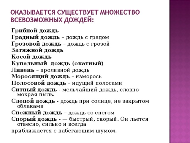 Грибной дождь Градный дождь – дождь с градом Грозовой дождь – дождь с грозой Затяжной дождь Косой дождь Купальный  дождь (окатный)  Ливень – проливной дождь Моросящий дождь – изморось Полосовой дождь – идущий полосами Ситный дождь - мельчайший дождь, словно мокрая пыль. Слепой дождь - дождь при солнце, не закрытом облаками Снежный дождь – дождь со снегом Спорый дождь - — быстрый, скорый. Он льется отвесно, сильно и всегда приближается с набегающим шумом.