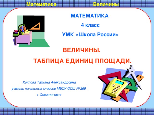 Математика  Величины МАТЕМАТИКА 4 класс УМК «Школа России» ВЕЛИЧИНЫ. ТАБЛИЦА ЕДИНИЦ ПЛОЩАДИ. Хохлова Татьяна Александровна учитель начальных классов МБОУ ООШ №269 г.Снежногорск