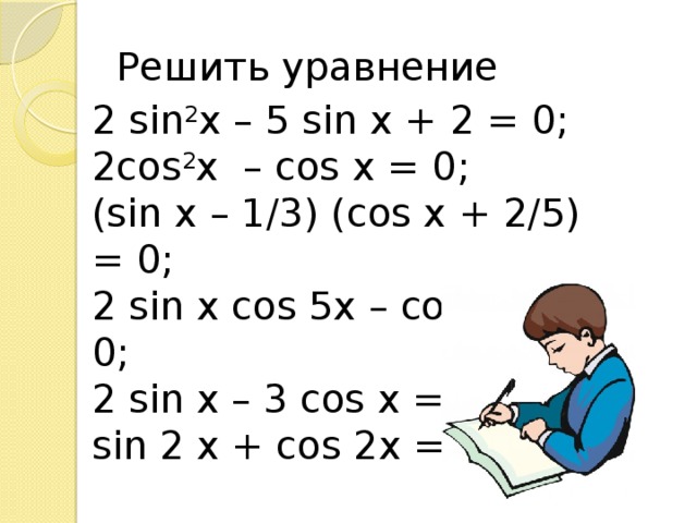 Решить уравнение 2 sin 2 x – 5 sin x + 2 = 0; 2cos 2 x – cos x = 0; (sin x – 1/3) (cos x + 2/5) = 0; 2 sin x cos 5x – cos 5x = 0; 2 sin x – 3 cos x = 0; sin 2 x + cos 2x = 0.