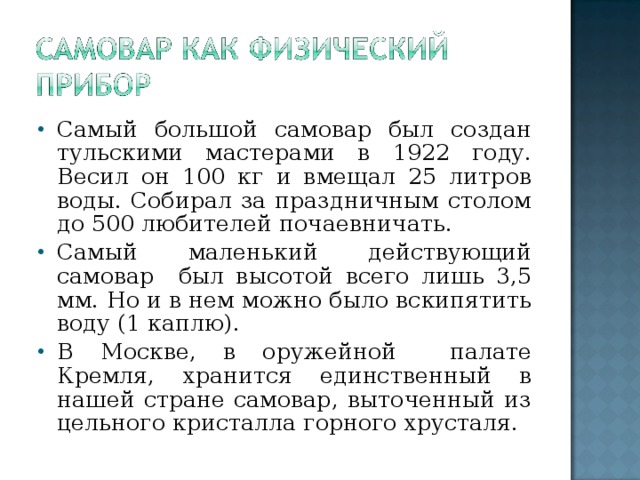 Самый большой самовар был создан тульскими мастерами в 1922 году. Весил он 100 кг и вмещал 25 литров воды. Собирал за праздничным столом до 500 любителей почаевничать. Самый маленький действующий самовар был высотой всего лишь 3,5 мм. Но и в нем можно было вскипятить воду (1 каплю). В Москве, в оружейной палате Кремля, хранится единственный в нашей стране самовар, выточенный из цельного кристалла горного хрусталя.
