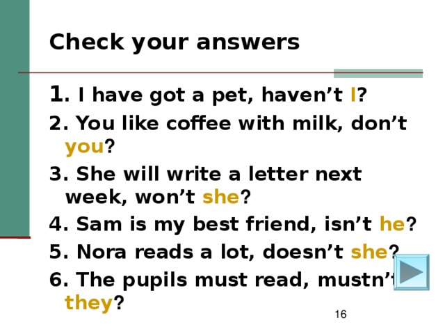 Check your answers    1 . I have got a pet, haven’t I ? 2. You like coffee with milk, don’t you ? 3. She will write a letter next week, won’t she ? 4. Sam is my best friend, isn’t he ? 5. Nora reads a lot, doesn’t she ? 6. The pupils must read, mustn’t they ?