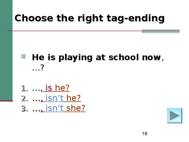 Choose the right tag-ending   He is playing at school now , … ? … ,  is  he? … ,  isn’t he? … ,  isn’t she?