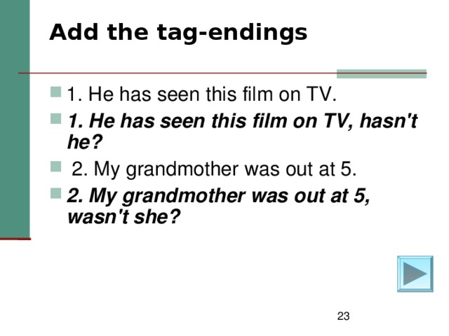 Add the tag-endings   1. He has seen this film on TV. 1. He has seen this film on TV, hasn't he?   2. My grandmother was out at 5. 2. My grandmother was out at 5, wasn't she?