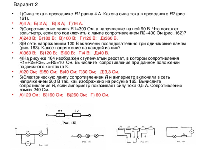 1)Сила тока в проводнике R 1 равна 4 А. Какова сила тока в проводнике R 2 (рис. 161).  А)4 А; Б) 2 А; В) 8 А; Г)16 А. 2)Сопротивление лампы R 1=300 Ом, а напряжение на ней 90 В. Что покажет вольтметр, если его подключить к лампе сопротивлением R2=400 Ом (рис. 162)? А)240 В; Б)180 В; В)100 В; Г)120 В; Д)360 В. 3)В сеть напряжением 120 В включены последовательно три одинаковые лампы (рис. 163). Какое напряжение на каждой из них? А)360 В; Б)120 В; В)60 В; Г)4 В; Д)40 В. 4)На рисунке 164 изображен ступенчатый реостат, в котором сопротивления R 1= R 2= R 3=…= R 5=10 Ом. Вычислите сопротивление при данном положении подвижного контакта К. А)20 Ом; Б)50 Ом; В)40 Ом; Г)30 Ом; Д)3,3 Ом.  5)Электрическую лампу сопротивлением  R и амперметр включили в сеть напряжением 200 В так, как изображено на рисунке 165. Вычислите сопротивление R , если амперметр показывает силу тока 0,5 А. Сопротивление лампы 240 Ом. А)120 Ом; Б)160 Ом; В)260 Ом; Г) 60 Ом.