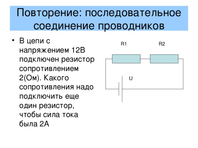 Повторение: последовательное соединение проводников В цепи с напряжением 12В подключен резистор сопротивлением 2(Ом). Какого сопротивления надо подключить еще один резистор, чтобы сила тока была 2А R1 R2 U