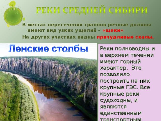 В местах пересечения траппов речные долины имеют вид узких ущелий – «щеки» На других участках видны причудливые скалы. Реки полноводны и в верхнем течении имеют горный характер. Это позволило построить на них крупные ГЭС. Все крупные реки судоходны, и являются единственным транспортным путем на этой территории.