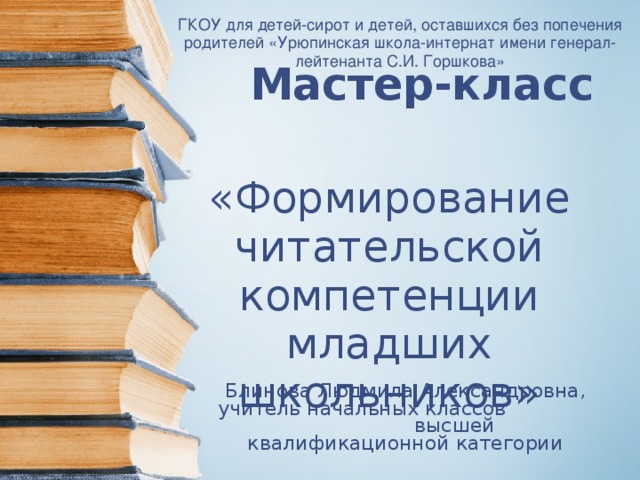 ГКОУ для детей-сирот и детей, оставшихся без попечения родителей «Урюпинская школа-интернат имени генерал-лейтенанта С.И. Горшкова» Мастер-класс   «Формирование читательской компетенции младших школьников» Блинова Людмила Александровна, учитель начальных классов высшей квалификационной категории